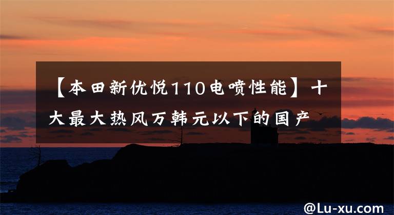 【本田新优悦110电喷性能】十大最大热风万韩元以下的国产踏板摩托车——物美价廉，真的是白菜价格！