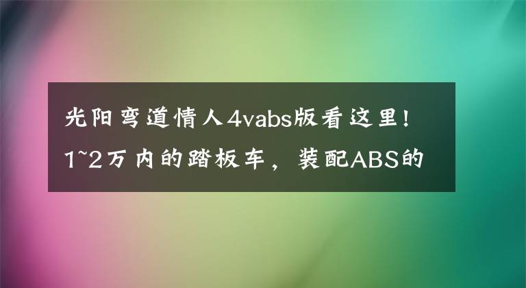 光阳弯道情人4vabs版看这里!1~2万内的踏板车,装配ABS的有哪些呢?