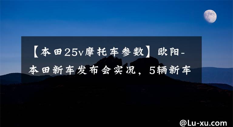 【本田25v摩托车参数】欧阳-本田新车发布会实况,5辆新车完整介绍!