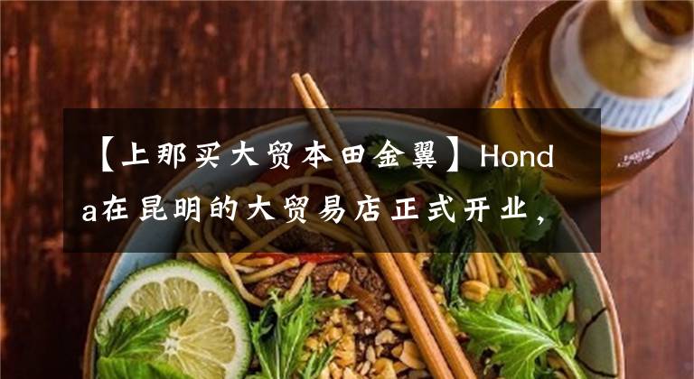 【上那买大贸本田金翼】Honda在昆明的大贸易店正式开业,还公布了金翼41.8万韩元的销售价格。