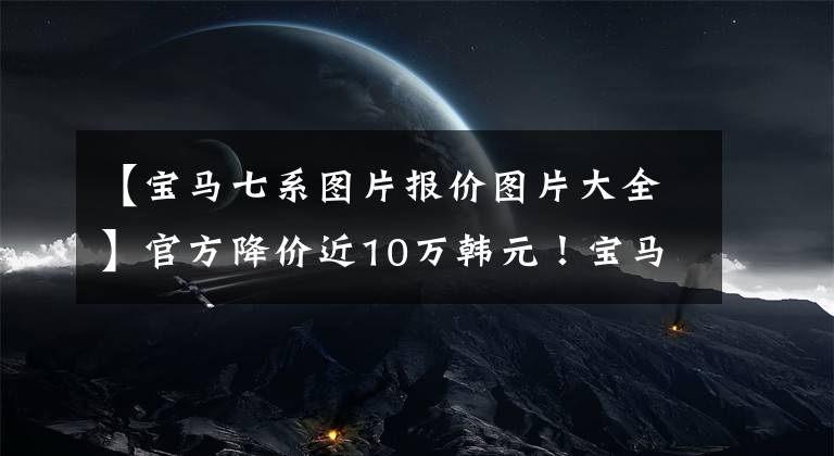 【宝马七系图片报价图片大全】官方降价近10万韩元!宝马7系清算库存,年底更换,现在可以定车