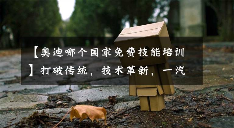 【奥迪哪个国家免费技能培训】打破传统，技术革新，一汽-大众奥迪数智化转型初显成效