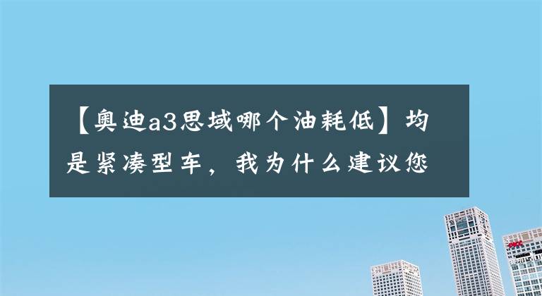 【奥迪a3思域哪个油耗低】均是紧凑型车，我为什么建议您们选思域而并非奥迪A3