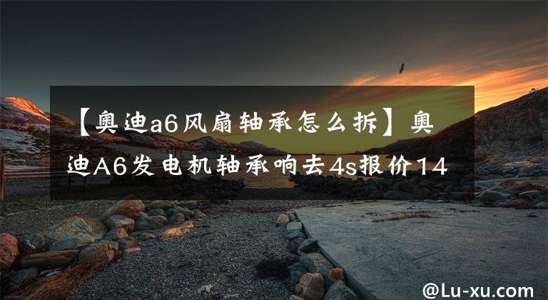 【奥迪a6风扇轴承怎么拆】奥迪A6发电机轴承响去4s报价14000.修理厂换了2盘轴承收1200.贵不贵
