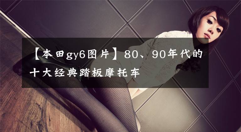 【本田gy6图片】80、90年代的十大经典踏板摩托车