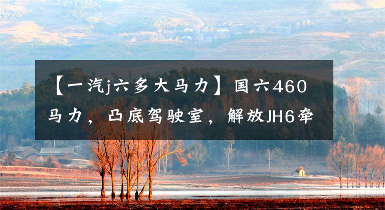 【一汽j六多大马力】国六460马力,凸底驾驶室,解放JH6牵引车卖34.2万韩元。你买吗?