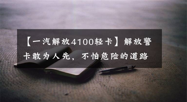 【一汽解放4100轻卡】解放警卡敢为人先，不怕危险的道路
