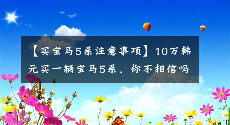 【买宝马5系注意事项】10万韩元买一辆宝马5系,你不相信吗?