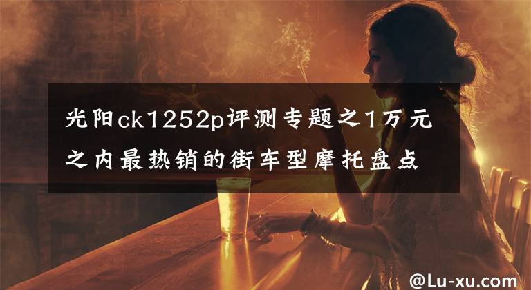 光阳ck1252p评测专题之1万元之内最热销的街车型摩托盘点