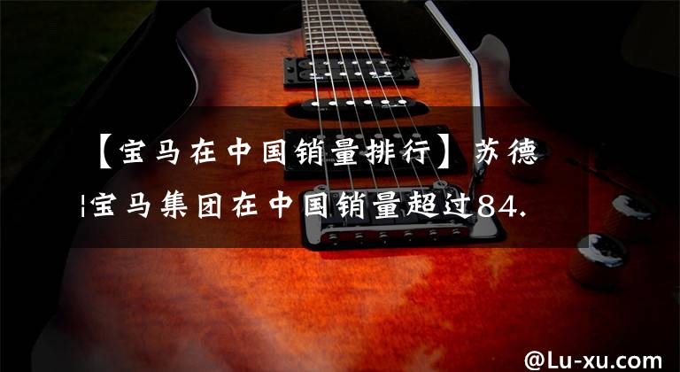 【宝马在中国销量排行】苏德|宝马集团在中国销量超过84.6万辆,全球销量,登上中国市长/市场2冠王宝座