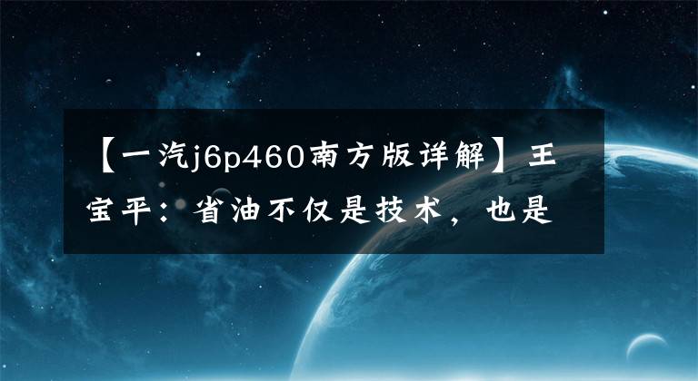 【一汽j6p460南方版详解】王宝平:省油不仅是技术,也是思维方式。