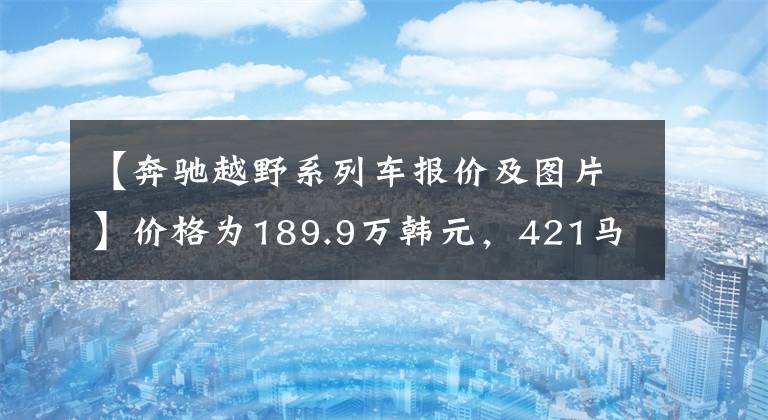 【奔驰越野系列车报价及图片】价格为189.9万韩元,421马力9AT,5.9秒100秒,奔驰G级有多强?