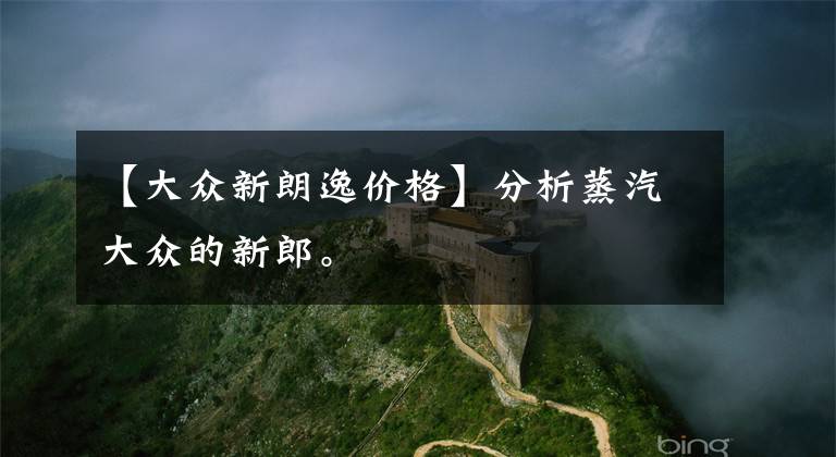 【大众新朗逸价格】分析蒸汽大众的新郎。