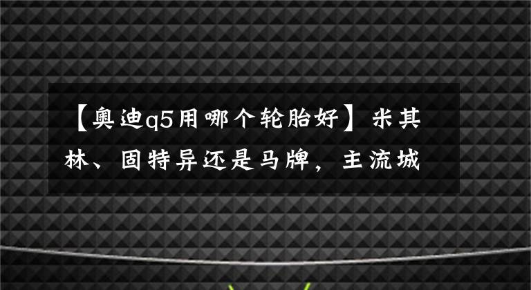 【奥迪q5用哪个轮胎好】米其林、固特异还是马牌,主流城市SUV轮胎究竟怎么选,看完这篇就全懂了
