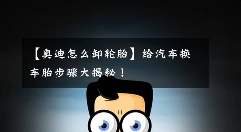 【奥迪怎么卸轮胎】给汽车换车胎步骤大揭秘!