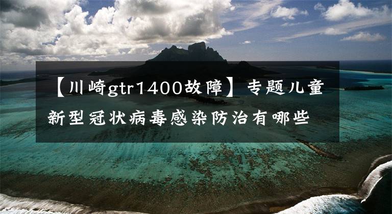 【川崎gtr1400故障】专题儿童新型冠状病毒感染防治有哪些特点?专家详解→