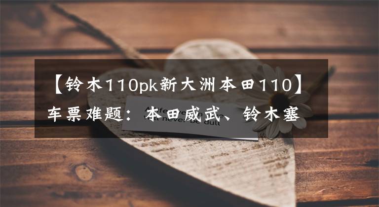 【铃木110pk新大洲本田110】车票难题:本田威武、铃木塞奇,哪个更好?老司机给你答案。