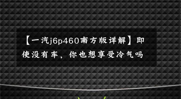 【一汽j6p460南方版详解】即使没有车，你也想享受冷气吗？装有停车场空调的南方版解放新J6P以37万美元的价格售出