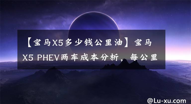 【宝马X5多少钱公里油】宝马X5 PHEV两车成本分析,每公里燃料费只有0.19元?