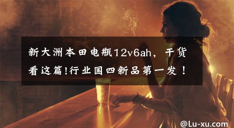 新大洲本田电瓶12v6ah,干货看这篇!行业国四新品第一发!新大洲本田发布7款新车!