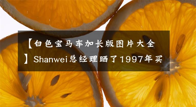 【白色宝马车加长版图片大全】Shanwei总经理晒了1997年买的8缸宝马740,车上的“大哥”也可以正常使用。