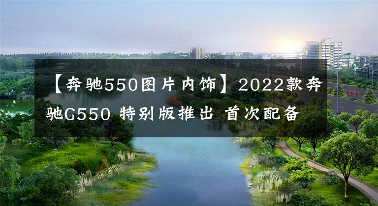 【奔驰550图片内饰】2022款奔驰G550 特别版推出 首次配备定制级高级内饰