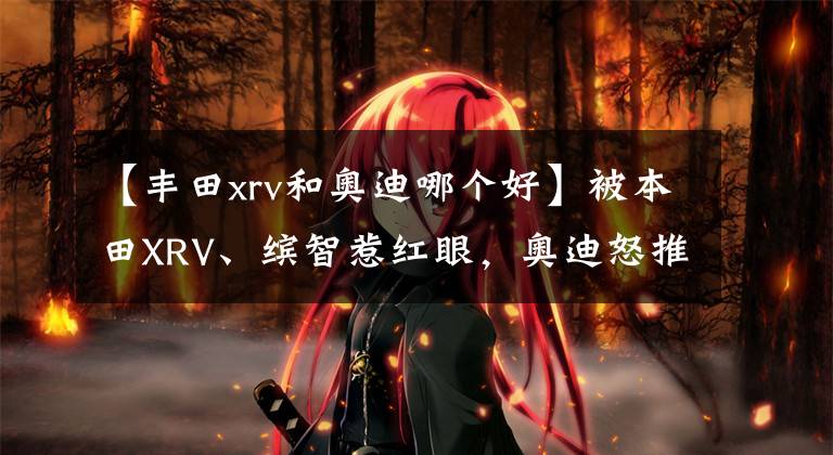 【丰田xrv和奥迪哪个好】被本田XRV、缤智惹红眼，奥迪怒推15万平民SUV，颜值甩领克几条街