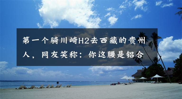 第一个骑川崎H2去西藏的贵州人，网友笑称：你这腰是铝合金的吧
