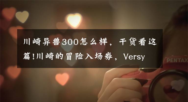川崎异兽300怎么样，干货看这篇!川崎的冒险入场券，Versys X-300海外更新，国内动力能解决吗？