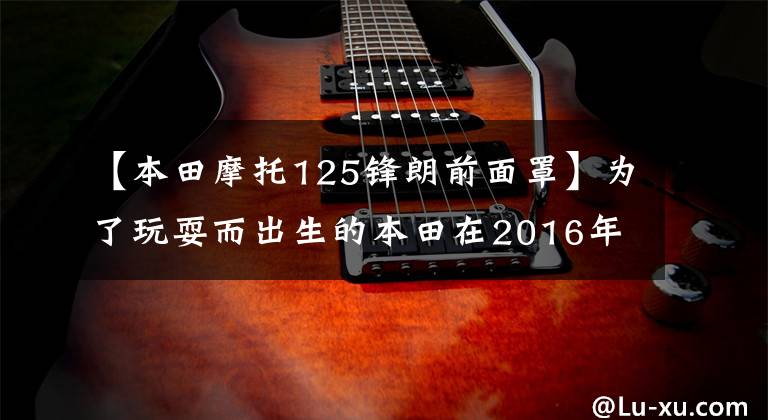 【本田摩托125锋朗前面罩】为了玩耍而出生的本田在2016年发行了新型猴子MSX 125