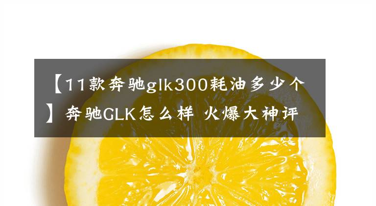 【11款奔驰glk300耗油多少个】奔驰GLK怎么样 火爆大神评车再接力