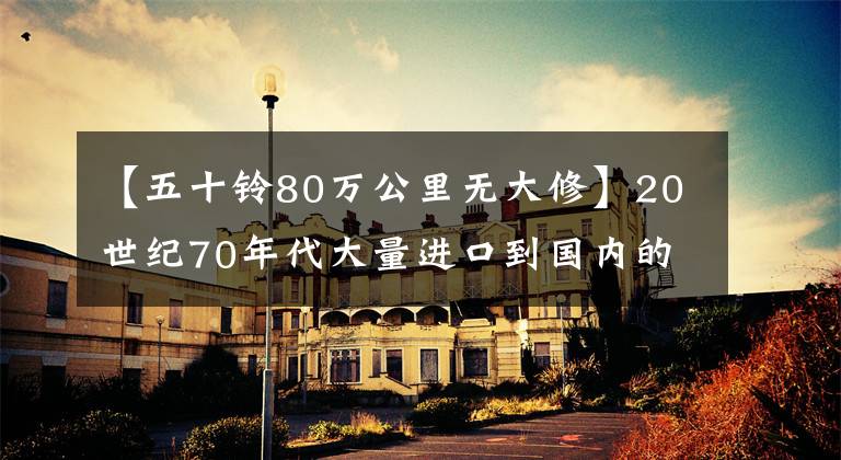 【五十铃80万公里无大修】20世纪70年代大量进口到国内的经典日本长卡车“50贝尔”TD72
