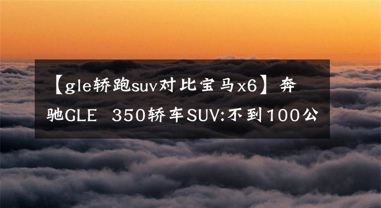 【gle轿跑suv对比宝马x6】奔驰GLE  350轿车SUV:不到100公里的两个油!比宝马X6还高吗?