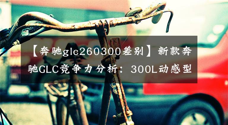 【奔驰glc260300差别】新款奔驰GLC竞争力分析：300L动感型性价比高 与宝马X3谁更强