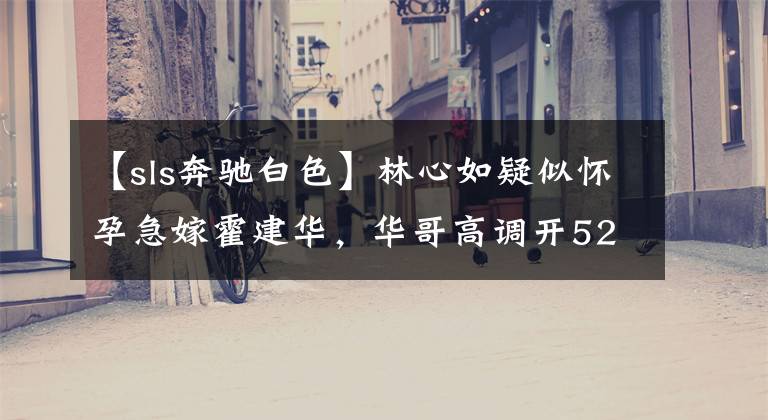 【sls奔驰白色】林心如疑似怀孕急嫁霍建华,华哥高调开520万奢华奔驰定情!