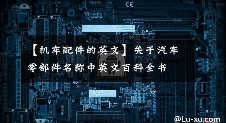 【机车配件的英文】关于汽车零部件名称中英文百科全书