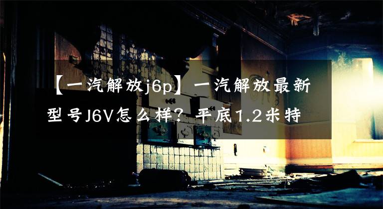 【一汽解放j6p】一汽解放最新型号J6V怎么样?平底1.2米特大卧铺,37万韩元