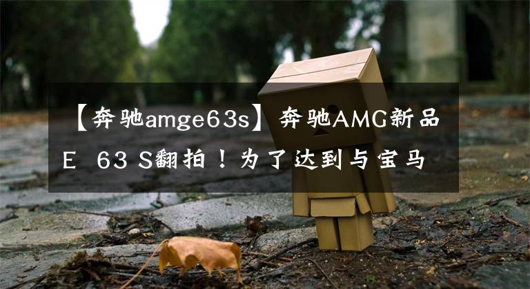 【奔驰amge63s】奔驰AMG新品E  63 S翻拍!为了达到与宝马M5相似的速度,请使用4.0T引擎的新灯光组。