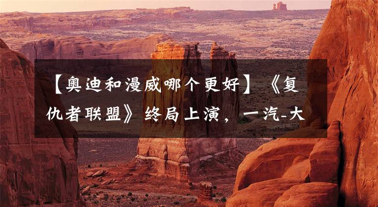 【奥迪和漫威哪个更好】《复仇者联盟》终局上演,一汽-大众奥迪如何赢下这场营销战役?