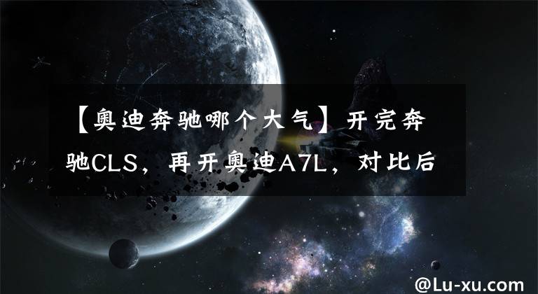 【奥迪奔驰哪个大气】开完奔驰CLS,再开奥迪A7L,对比后发现奔驰和奥迪的差距真大