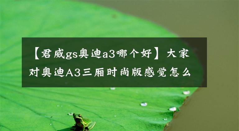 【君威gs奥迪a3哪个好】大家对奥迪A3三厢时尚版感觉怎么样?