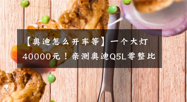 【奥迪怎么开车等】一个大灯40000元!亲测奥迪Q5L零整比,9个灯买一辆车没吹牛