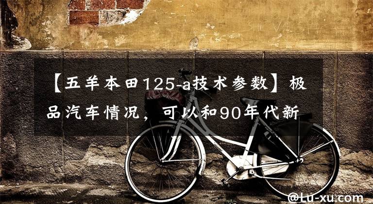 【五羊本田125-a技术参数】极品汽车情况,可以和90年代新车本田125A、日本原装发动机、新车媲美。