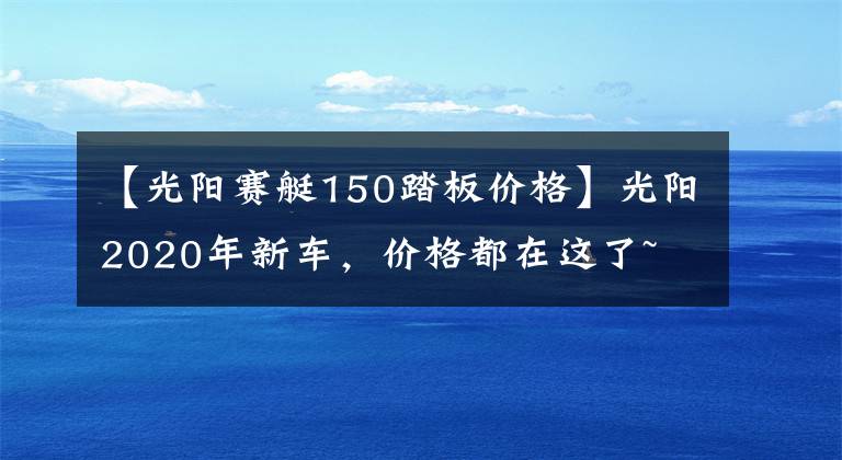 【光阳赛艇150踏板价格】光阳2020年新车,价格都在这了~
