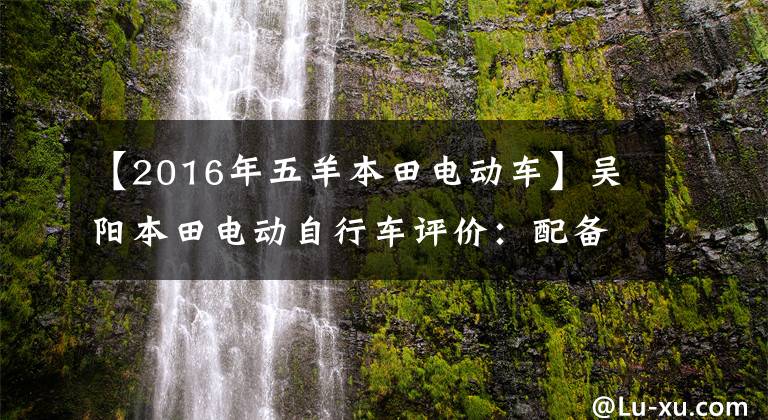 【2016年五羊本田电动车】吴阳本田电动自行车评价:配备48V锂离子电池的80公里续航没有中标。