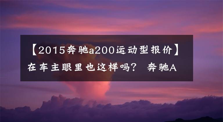 【2015奔驰a200运动型报价】在车主眼里也这样吗? 奔驰A级是入门级的豪门“买菜车”