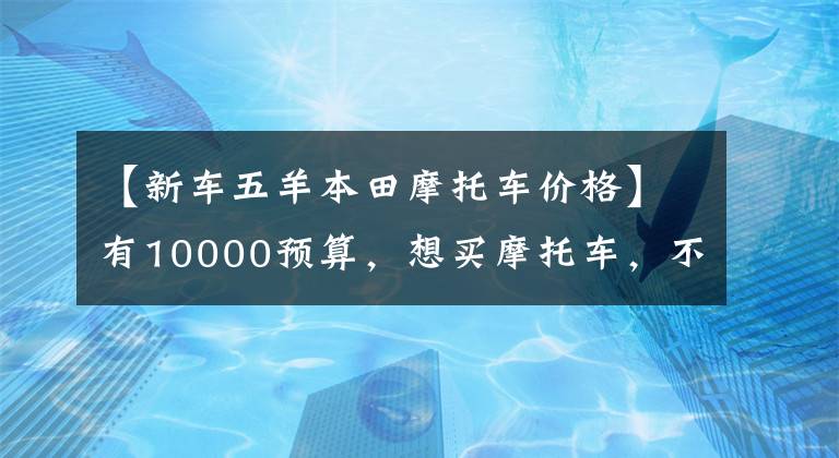 【新车五羊本田摩托车价格】有10000预算，想买摩托车，不知道该怎么选择。先看这五件事