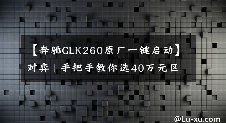 【奔驰GLK260原厂一键启动】对弈 | 手把手教你选40万元区间豪华城市SUV