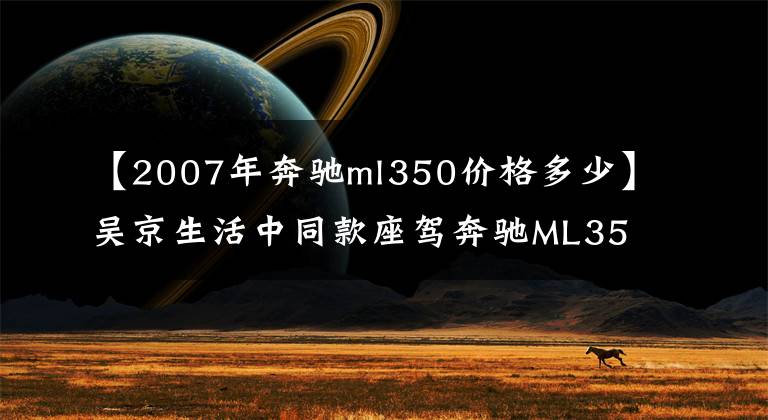 【2007年奔驰ml350价格多少】吴京生活中同款座驾奔驰ML350大越野，7年车龄20万元你会购买吗？