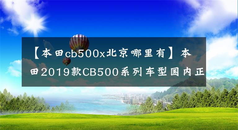 【本田cb500x北京哪里有】本田2019款CB500系列车型国内正式亮相,6.68万辆